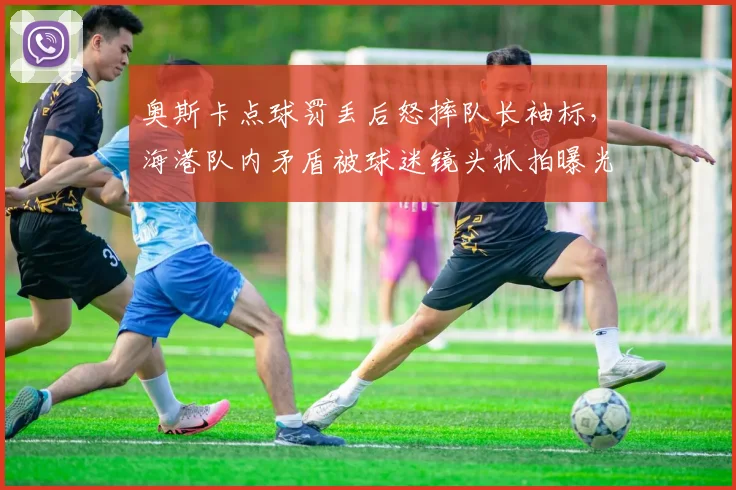 奥斯卡点球罚丢后怒摔队长袖标，海港队内矛盾被球迷镜头抓拍曝光