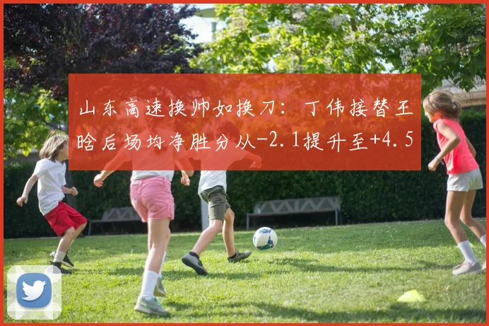 山东高速换帅如换刀：丁伟接替王晗后场均净胜分从-2.1提升至+4.5
