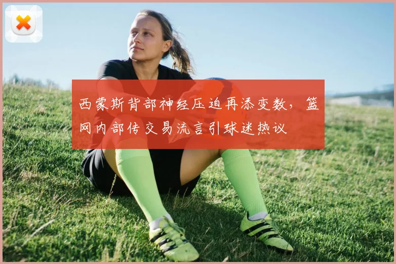 西蒙斯背部神经压迫再添变数，篮网内部传交易流言引球迷热议