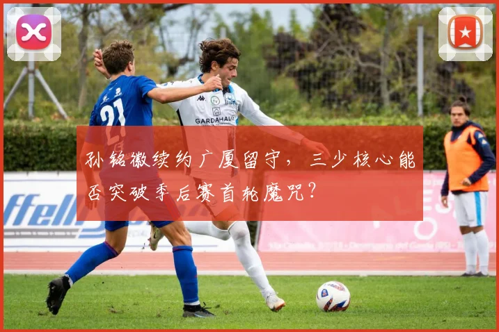 孙铭徽续约广厦留守，三少核心能否突破季后赛首轮魔咒？