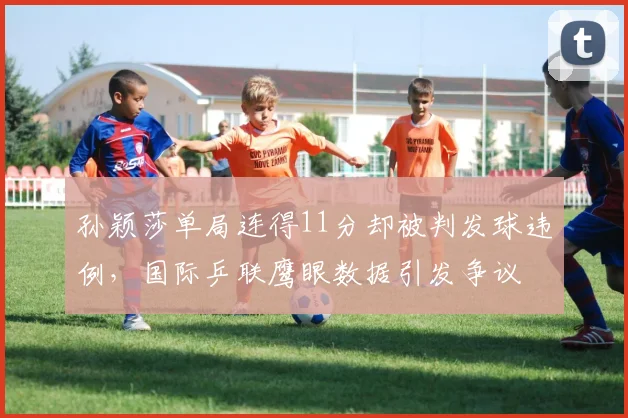 孙颖莎单局连得11分却被判发球违例，国际乒联鹰眼数据引发争议