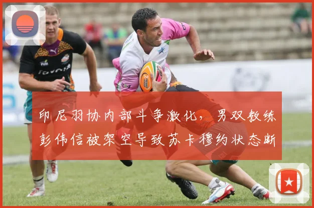 印尼羽协内部斗争激化，男双教练彭伟信被架空导致苏卡穆约状态断崖式下滑