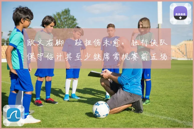 欧文右脚踇趾扭伤未愈，独行侠队保守估计其至少缺席常规赛前五场