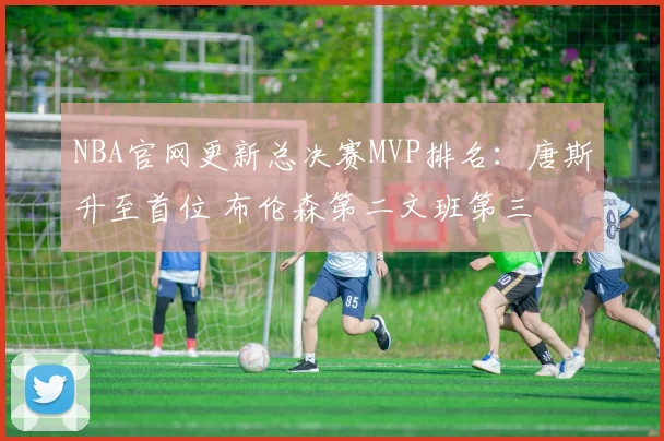 NBA官网更新总决赛MVP排名：唐斯升至首位 布伦森第二文班第三